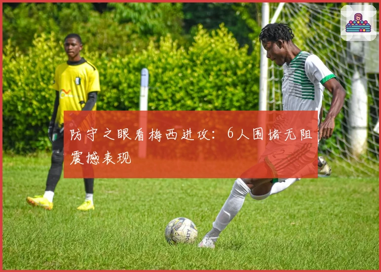 防守之眼看梅西进攻：6人围堵无阻震撼表现