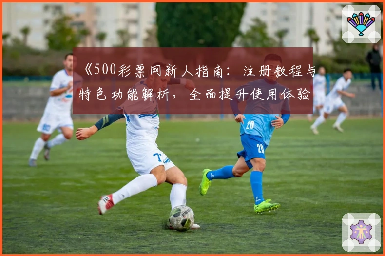 《500彩票网新人指南：注册教程与特色功能解析，全面提升使用体验》