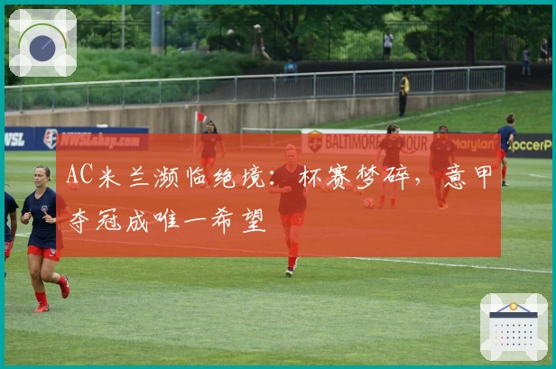 AC米兰濒临绝境：杯赛梦碎，意甲夺冠成唯一希望