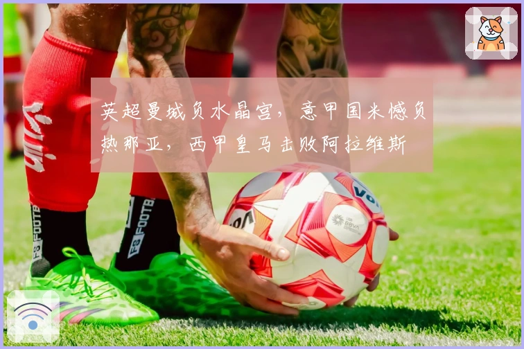 英超曼城负水晶宫，意甲国米憾负热那亚，西甲皇马击败阿拉维斯