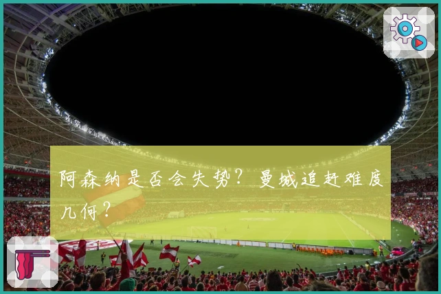 阿森纳是否会失势？曼城追赶难度几何？