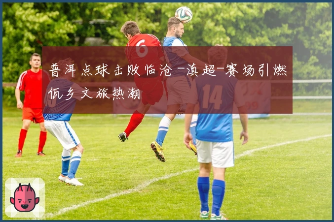 普洱点球击败临沧 -滇超-赛场引燃佤乡文旅热潮
