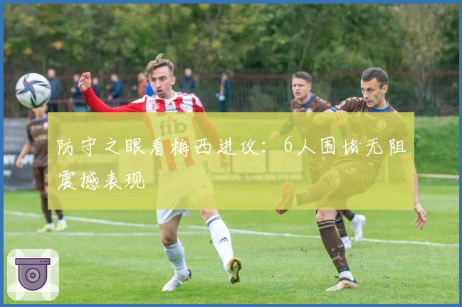 防守之眼看梅西进攻：6人围堵无阻震撼表现