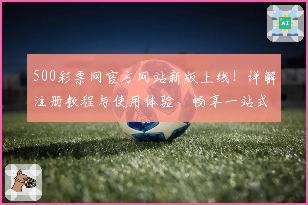 500彩票网官方网站新版上线！详解注册教程与使用体验，畅享一站式服务