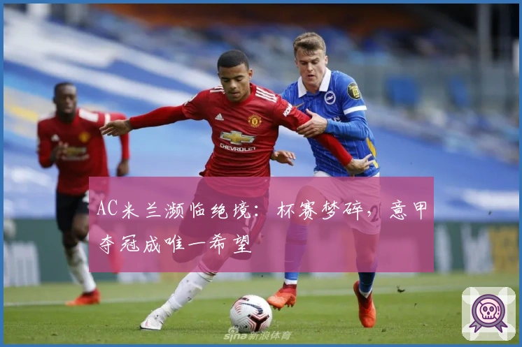 AC米兰濒临绝境：杯赛梦碎，意甲夺冠成唯一希望