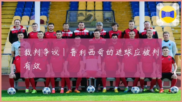 裁判争议丨普利西奇的进球应被判有效