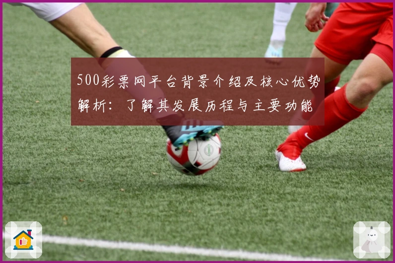 500彩票网平台背景介绍及核心优势解析：了解其发展历程与主要功能亮点